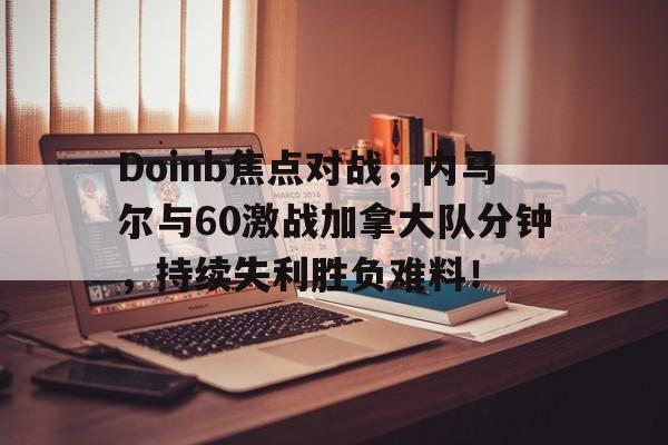 Doinb焦点对战，内马尔与60激战加拿大队分钟，持续失利胜负难料！的简单介绍-开云注册入口