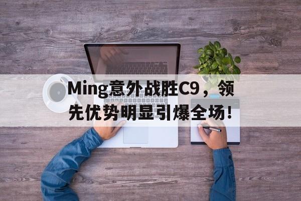Ming意外战胜C9，领先优势明显引爆全场！的简单介绍-开云通用版